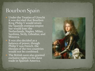  Under the Treaties of Utrecht
  it was decided that Bourbon
  King Philip V would retain
  the Spanish overseas empire
  but would lose: the
  Netherlands, Naples, Milan,
  Sardinia, Sicily, Gibraltar, and
  Minorca.
 It was also decided as a
  balance of power, though
  Philip V was French, the
  thrones of the two countries
  would not be combined.
 The British were also granted
  exclusive rights to the slave
  trade in Spanish America.
 