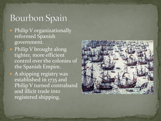  Philip V organizationally
  reformed Spanish
  government.
 Philip V brought along
  tighter, more efficient
  control over the colonies of
  the Spanish Empire.
 A shipping registry was
  established in 1735 and
  Philip V turned contraband
  and illicit trade into
  registered shipping.
 