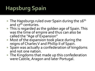    The Hapsburgs ruled over Spain during the 16th
    and 17th centuries.
   This is regarded as the golden age of Spain. This
    was the time of empire and thus can also be
    called the “Age of Expansion”
   Most of the expansion took place during the
    reigns of Charles V and Phillip II of Spain.
   Spain was actually a confederation of kingdoms
    and not one nation.
   The Kingdoms that made up this confederation
    were Castile, Aragon and later Portugal.
 