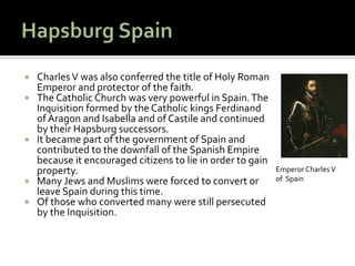    Charles V was also conferred the title of Holy Roman
    Emperor and protector of the faith.
   The Catholic Church was very powerful in Spain. The
    Inquisition formed by the Catholic kings Ferdinand
    of Aragon and Isabella and of Castile and continued
    by their Hapsburg successors.
   It became part of the government of Spain and
    contributed to the downfall of the Spanish Empire
    because it encouraged citizens to lie in order to gain
    property.                                                Emperor Charles V
   Many Jews and Muslims were forced to convert or          of Spain
    leave Spain during this time.
   Of those who converted many were still persecuted
    by the Inquisition.
 