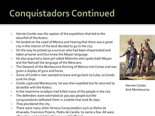    Hernán Cortés was the captain of the expedition that led to the
    downfall of the Aztecs.
   He landed on the coast of Mexico and hearing that there was a great
    city in the interior of the land decided to go to the city.
   On the way he picked up a survivor who had been shipwrecked and
    taken prisoner and thus knew the Mayan language.
   He also acquired a slave girl called Malinche who spoke both Mayan
    and the Nahuatl the language of the Mexicans.
   The Steward of the Montezuma the king of Mexico met Cortes and was
    given a display of guns and horse.
   Some of Cortés's men wanted to leave and go back to Cuba, so Cortés
    sunk his ships.
   Cortés captured Montezuma, he was then expelled but he returned to
                                                                           Hernan Cortes
    do battle with the Aztecs.
                                                                           And Montezuma
   In the meantime smallpox had killed many of the people in the city.
   The defenders were estimated at 300,000 people but the
    conquistadores defeated them in a battle that took 80 days
   They plundered the city.
   There were many other famous Conquistadors such as Pedro de
    Alvarado, Francisco Pizarro, Pedro de Candia to name a few. All were
 