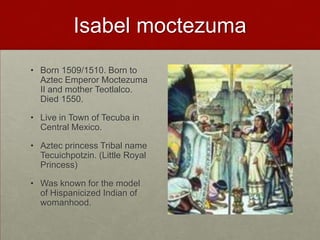 Isabel moctezumaBorn 1509/1510. Born to Aztec Emperor Moctezuma II and mother Teotlalco. Died 1550. Live in Town of Tecuba in Central Mexico.Aztec princess Tribal name Tecuichpotzin. (Little Royal Princess)Was known for the model of Hispanicized Indian of womanhood.  