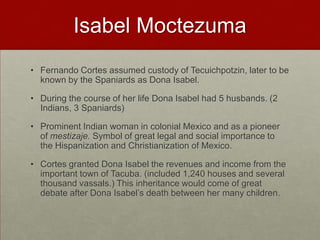 Isabel MoctezumaFernando Cortes assumed custody of Tecuichpotzin, later to be known by the Spaniards as Dona Isabel.During the course of her life Dona Isabel had 5 husbands. (2 Indians, 3 Spaniards)Prominent Indian woman in colonial Mexico and as a pioneer of mestizaje. Symbol of great legal and social importance to the Hispanization and Christianization of Mexico.Cortes granted Dona Isabel the revenues and income from the important town of Tacuba. (included 1,240 houses and several thousand vassals.) This inheritance would come of great debate after Dona Isabel’s death between her many children.