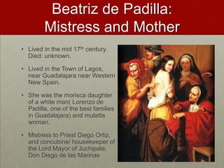 Beatriz de Padilla: Mistress and MotherLived in the mid 17th century. Died: unknown.Lived in the Town of Lagos, near Guadalajara near Western New Spain.She was the morisca daughter of a white man( Lorenzo de Padilla, one of the best families in Guadalajara) and mulatta woman. Mistress to Priest Diego Ortiz, and concubine/ housekeeper of the Lord Mayor of Juchipala, Don Diego de las Marinas