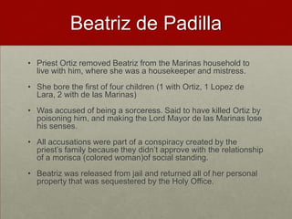 Beatriz de PadillaPriest Ortiz removed Beatriz from the Marinas household to live with him, where she was a housekeeper and mistress. She bore the first of four children (1 with Ortiz, 1 Lopez de Lara, 2 with de las Marinas)Was accused of being a sorceress. Said to have killed Ortiz by poisoning him, and making the Lord Mayor de las Marinas lose his senses. All accusations were part of a conspiracy created by the priest’s family because they didn’t approve with the relationship of a morisca(colored woman)of social standing. Beatriz was released from jail and returned all of her personal property that was sequestered by the Holy Office.