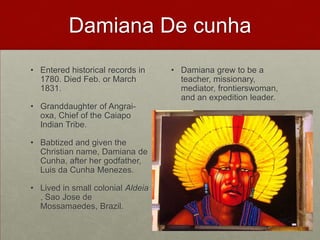 Damiana De cunhaEntered historical records in 1780. Died Feb. or March 1831.Granddaughter of Angrai-oxa, Chief of the CaiapoIndian Tribe.Babtized and given the Christian name, Damiana de Cunha, after her godfather, Luis da Cunha Menezes.Lived in small colonial Aldeia , Sao Jose de Mossamaedes, Brazil. Damiana grew to be a teacher, missionary, mediator, frontierswoman, and an expedition leader. 