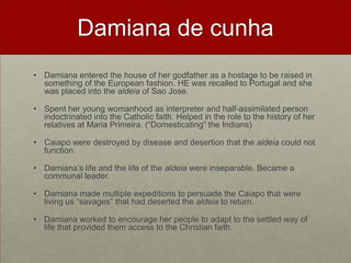 Damiana de cunhaDamiana entered the house of her godfather as a hostage to be raised in something of the European fashion. HE was recalled to Portugal and she was placed into the aldeia of Sao Jose. Spent her young womanhood as interpreter and half-assimilated person indoctrinated into the Catholic faith. Helped in the role to the history of her relatives at Maria Primeira. (“Domesticating” the Indians)Caiapo were destroyed by disease and desertion that the aldeia could not function.Damiana’s life and the life of the aldeia were inseparable. Became a communal leader.Damiana made multiple expeditions to persuade the Caiapo that were living us “savages” that had deserted the aldeiato return.Damiana worked to encourage her people to adapt to the settled way of life that provided them access to the Christian faith.