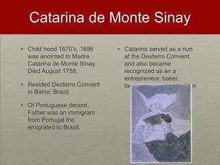 Catarina de Monte SinayChild hood 1670’s, 1696 was anointed to Madre Catarina de Monte Sinay. Died August 1758.Resided Desterro Convent in Bahia, Brazil.Of Portuguese decent. Father was an immigrant from Portugal the emigrated to Brazil.Catarina served as a nun at the Desterro Convent, and also became recognized as an a entrepreneur, baker, landlord, and a loan officer.