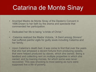 Catarina de Monte SinayAnointed Madre de Monte Sinay of the Desterro Convent in 1696.Drawn to her faith by the drama and spectacle that commanded her participation. Dedicated her life to being “a bride of Christ.”Catarina realized the Madre Victoria, “A Saint among Sinners”  had suffered painful vigils for guilty souls including Catarina and her family.Upon Catarina’s death bed, it was come to find that over the years that she had amassed a decent fortune from producing sweets, that were helped produced by slaves, which she owned. Being a landlord and collecting rent on multiple properties in which she owned, and by loaning monies, for which some was never recovered. This was shocking to most seeing as nuns were supposed live a life of poverty. 
