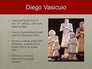 Diego VasicuioLived during the early to mid 17th century. Unknown when he died. Lived in Salamanca A small colony in Southern Peru. He was a native priest f the Sorimana  (creator of the Earth) Cult in an Indian tribe.Sorimana Cult was believed to practice “Idolatry”