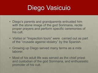 Diego VasicuioDiego’s parents and grandparents entrusted him with the stone image of the god Sorimana, recite proper prayers and perform specific ceremonies of his cult. Visitas or “Inspection tours” were  carried out as part of the “crusade against idolatry” by the Spanish. Growing up Diego served many terms as a mita laborer.Most of his adult life was served as the chief priest and custodian of the god Sorimana, and enthusiastic promoter of his cult.  