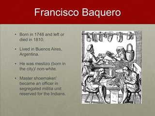 Francisco BaqueroBorn in 1748 and left or died in 1810.Lived in Buenos Aires, Argentina.He was mestizo (born in the city)/ non-white.Master shoemaker/ became an officer in segregated militia unit reserved for the Indians. 