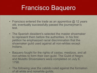 Francisco BaqueroFrancisco entered the trade as an apprentice @ 12 years old, eventually successfully passed the journeyman’s test. The Spanish dissident’s selected the master shoemaker to represent them before the authorities. In his first petition he emphasized racial discrimination that the shoemaker guild used against all non-whites except Indians.Baquero fought for the rights of castas, mestizos, and all non-whites to form their own guild. The Guild of Negro and Mulatto Shoemakers were completed on July 6, 1798. The following year the cabildo ruled against the formation of all white and nonwhite guilds.