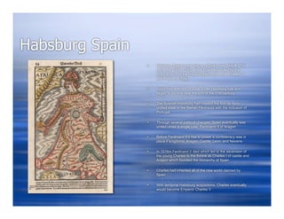 Habsburg Spain
                    Hapsburg Spain is the history of Spain over 16th & 17th
                     centuries (1506-1700) where Spain was ruled by the
                     major branch of the Hapsburg dynasty under Charles V
                     and Philip II of Spain

                    Spain had reached its peak under Hapsburg rule and
                     began to decline near the end of the 17th century

                    The Spanish Habsburg had created the first de facto
                     unified state in the Iberian Peninsula with the inclusion of
                     Portugal

                    Through several political changes, Spain eventually was
                     united under a single ruler, Ferdinand II of Aragon

                    Before Ferdinand II’s rise to power a confederacy was in
                     place if kingdoms: Aragon, Castile, Leon, and Navarre

                    In 1516m Ferdinand II died which led to the ascension of
                     the young Charles to the throne as Charles I of castile and
                     Aragon which founded the monarchy of Spain

                    Charles had inherited all of the new world claimed by
                     Spain

                    With territorial Habsburg acquisitions, Charles eventually
                     would become Emperor Charles V
 