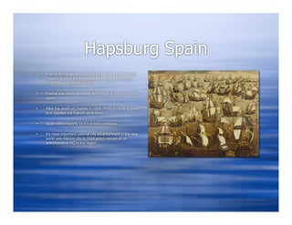Hapsburg Spain
   France facing being surrounded by Habsburg territories
    invaded Spain’s territories mostly in Italy and Navarre
    (2nd Franco-Spanish conflict)

   France was easily defeated and forced to abandon Milan
    again

   After the death of Charles in 1558, Philip II came to power
    and repelled the French once more

   Spain relied heavily on it’s assets overseas

   It’s most important colonial city establishment in the new
    world was Mexico city in 1524 which served as an
    administrative HQ in the region
 