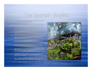 The Spanish Empire
   The Spanish empire was one of the first modern global empires
    and one of the largest in world history

   Religion played a very strong role in the spread of the Spanish
    empire

   The ideology that Spain could bring Christianity to the new world
    played a strong role in the expansion of Spain’s empire

   Spanish sea exploration and expansion opened up trade routes
    across the Atlantic to the Americas and across the Pacific
    between East Asia and Mexico through the Philippines

   After arrival, Spanish conquistadors had disintegrated the
    Aztec, Inca, and Mayan governments

   Spain was dominating the seas and hit a cultural golden age in
    the 16th & 17th centuries

   Disease had wiped out much of the natives in Spain’s new
    territories who were seen as potential growth to their economy

   Spain experienced a golden age in the 17th century which was a
    period of arts and letter in the Spanish empire coinciding with the
    political decline and fall of the Habsburgs

   A Greek artist El Greco settled in Spain and infused Spanish art
    with Italian renaissance styles and helped create a unique
    Spanish style of painting

   Spanish literature was also in the spotlight that showcased the
    famous work of Miguel de Cervantes and Lope de Vega
 