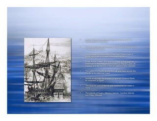    Hernan Cortez had achieved Spanish conquest of the
    Aztec empire in 1519-521

   The new territory would become Viceroyalty of New Spain
    or present day Mexico

   The conquest of the Incas by Francisco Pizarro was of
    equal significance as well (Viceroyalty of Peru)

   In the Pacific (1565), the Spanish made its first Spanish
    settlement in the Philippines founded by Miguel Lopez de
    Legazpi and the service of Manila galleons was instituted

   The galleons shipped goods from all over Asia across the
    Pacific to the Mexican coast

   Goods would then be shipped to Spanish treasure fleets
    for shipment to Spain

   The Spanish post of Manila was established for trade in
    1572

   The islands of Guam, Mariana Islands, Caroline Islands,
    and Palau followed
 
