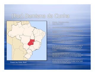 (Por) Damiana da Cunha
                               (Female) , Tribal group: Caiapo
                               Origin: Goias, Brazil

                               Luis da Cunha is the godfather of Damiana

                               Damiana is the Indian heroine of Goias- granddaughter of
                                Angrai-oxa

                               Was a teacher, missionary, mediator, frontierswoman, and
                                expedition leader

                               Was baptized and given the Christian name, Damiana in
                                honor of her godfather

                               In her teenage years she went to live in the new village of
                                Maria Primera as a hostage in the governor’s household
                                to be raised in European fashion as an ambassador of
                                (Caiapo)

                               She may have possibly attended a domestic school in
                                spinning cotton and weaving on wooden looms where she
                                had received extensive training from non-white women

                               Her 1st husband from Portugal left but she remarried to a
                                Brazilian Manuel Pereira da Cruz, a civilian, former militia
Present day Goias, Brazil       corporal, and poor Mulatto peasant
 