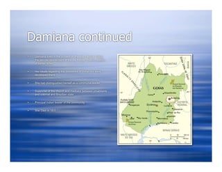 Damiana continued
   Damiana lived in the context of the late colonial aldeia,
    the secular descendant of the old frontier mission-station
    of earlier times

   Her ideals regarding the conditions of Indian life were
    developed there

   She had distinguished herself as a communal leader

   Supporter of the church and mediator between inhabitants
    and colonial and Brazilian state

   Principal Indian leader of the community

   She Died in 1831
 
