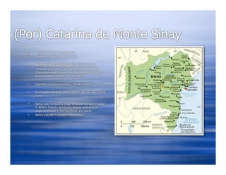 (Por) Catarina de Monte Sinay
     Female, Nun and Entrepreneur
     Desterro Convent of Bahia Brazil

     Became Madre Catarina de Monte Sinay (Nun)
     Vowed to God, the Virgin, Saint Francis, and Saint
      Clare she would forever honor her sacred promise to
      live in poverty, chastity, and obedience

     Signified a spiritual wedding; “Bride of Christ”

     For 6 years she lived as a pupil and secular ward of the
      nuns

     Bahia was the leading sugar producer but lost it’s edge
      to British, French, and Dutch Islands emerging as
      sugar producers in the Caribbean and pacific
     Bahia was left in a state of depression
 