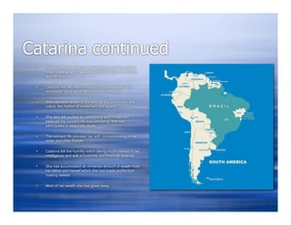 Catarina continued
    The church had been so well integrated with the natural
     order in Bahia which was known as the Bay of All Saints
     and All Sinners

    Catarina felt her relationship with God was direct and
     immediate because of her passion for the lord

    She had been drawn to the faith by the procession, the
     colors, the rhythm of movement and sound

    She also felt purified by performing such rituals and
     believed the convent life was satisfying. She had
     participated in elaborate rituals

    The convent life provided her with companionship of her
     sister and other friends

    Catarina felt the humility within taking much interest in her
     intelligence and skill at business and financial dealings

    She had accumulated an immense amount of wealth from
     her father and herself which she had made profits from
     making sweets

    Most of her wealth she had given away
 