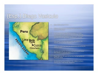 (Esp.) Diego Vasicuio
                     Male, Native priest of Peru

                     Mission was to convert Indians of Peru into sincere,
                      observant Catholics

                     He and others were influential member(s) of Indian
                      communities, and worked through individual, informal
                      contacts with their neighbors to hand down Gods and
                      gospels from one generation of believers to another

                     Was taught to recite proper prayers and perform the
                      specific ceremonies of the cult

                     Diego and other had been key elements to converting the
                      Indians of Peru

                     He had defended the Sormina Cult from a parish priest
                      who wanted to eradicate them

                     Diego was over 90 years at the time he had testified to
                      the parish priest

                     He had left his home to serve in the militia or to find a
                      praying job to meet tribute obligations
 