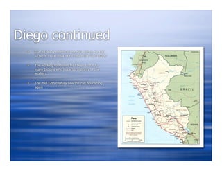Diego continued
     Due to heavy deaths in the mita mines, he had
      to serve in the mita more frequently than hoped

     The working conditions had been brutal for
      many Indians who made up majority of the
      workers

     The mid 17th century saw the cult flourishing
      again
 