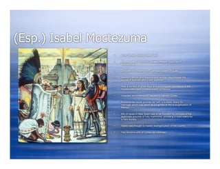 (Esp.) Isabel Moctezuma
                    Aztec female, Mexico-New Spain

                    (Donas Isabel (Tecuichpo Ixcaxochitzin)- daughter of
                     Moctezuma II

                    Daughter of Emperor and Cathololic queen of Spain

                    Devout Catholic and Hispanicized woman who bridged the
                     worlds of Spanish and Indian together

                    Was a symbol of great legal and sociological importance to the
                     Hispanization and Christianization of Mexico

                    Awarded encomienda of Tacuba by Hernan Cortes

                    Encomienda would provide her with a suitable dowry for
                     marriage which was seem as a signifier to the evangelization of
                     Mexico

                    Mix of races in New Spain was to be founded on principle of the
                     legitimate grounds of holy matrimony, providing a solid matrix for
                     a new society

                    Isabel was thought to hasten evangelization of the country

                    Had become wife of Cortes (as mistress)
 