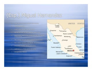 (Esp.) Miguel Hernandez
     Male, free mulatto (mixed black/white ancestry)

     Born in Mexico city

     Lived a good, full life in the 16th century

     Married with kids, his wife a Mexican Indian (Aztec)

     Miguel faced racism, at the time life was difficult for people
      of mixed blood

     Very average man who wasn’t spiritual or adventurous

     Has a distinct signature, was literate, and wrote out worlds

     Unusual for mulattos, blacks, and Indians

     Legitimate son of Pedro & Ana Hernandez

     2nd generation Mexican
 