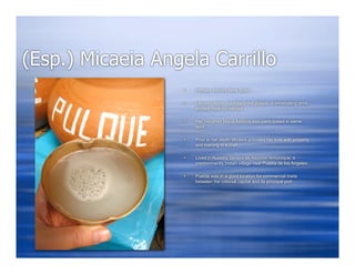 (Esp.) Micaeia Angela Carrillo
                      Female, Mexico-New Spain

                      Labored fields, manufactured pulque, a intoxicating drink,
                       proded, rode horseback

                      Her daughter Maria Antonia also participated in same
                       work

                      Prior to her death Micaeia provided her kids with property
                       and training in a craft

                      Lived in Nuestra Senora de Asucron Amozoque, a
                       predominantly Indian village near Puebla de los Angeles

                      Puebla was in a good location for commercial trade
                       between the colonial capital and its principal port
 