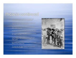 Micaeia continued
     Puebla was in a good location for commercial trade
      between the colonial capital and its principal port

     Amozoque was comprised of Spaniards, mestizos, and
      malattoes, and also some local Indians

     Dona Micaela and her family rented and owned lands
      within Indian Amozoque

     Micaela had purchased land worth more than 1000 pesos

     She married a cacique, Juan Tapia y Luna and increased
      her nobility in the town

     They occupied a halfway position between Indian and
      Spanish society. They embraced the privileges of the
      Indian nobility

     Her husband died in 1730 and had begun to rent maguey
      plants on other people’s land

     The plants sap had helped Micaeia raise her kids and
      supported her with wealth
 
