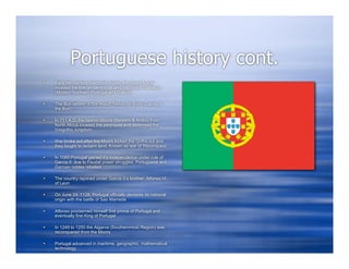 Portuguese history cont.
   Early 5th century Germanic tribes, the Suevi & Buri
    invaded the Iberian peninsula and colonized Gallaecia
    (Modern Northern Portugal and Galicia)

   The Buri settled in the region Terras de Boiro (Lands of
    the Buri)

   In 711 A.D. the Islamic Moors (Berbers & Arabs) from
    North Africa invaded the peninsula and destroyed the
    Visigothic kingdom

   War broke out after the Moors kicked the Goths out and
    they fought to reclaim land. Known as war of Reconquest

   In 1065 Portugal gained it’s independence under rule of
    Garcia II due to Feudal power struggles, Portuguese and
    Garcian nobles rebelled

   The country rejoined under Garcia II’s brother, Alfonso VI
    of Leon

   On June 24, 1128, Portugal officially declares its national
    origin with the battle of Sao Mamede

   Alfonso proclaimed himself first prince of Portugal and
    eventually first King of Portugal

   In 1249 to 1250 the Algarve (Southernmost Region) was
    reconquered from the Moors

   Portugal advanced in maritime, geographic, mathematical
    technology
 