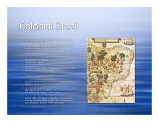 Colonial Brazil
   Sao Vincente profited more traffic of indigenous slaves

   A large fleet led by Tome de Sousa set sail to Brazil to
    establish a government in the colony

   Tome became the first Governor-General of Brazil

   He established the capital City, Sulvador da Bahia
    (Northeastern Brazil)

   During the establishment of the government much of the
    inhabitants rebelled and resisted

   In 1763, the capital was moved to Rio de Janeiro

   Governor Tome brought over the first Jesuits who also
    helped in the founding of Rio de Janeiro

   Most Jesuits were successful at converting the natives
    due to the understanding of their culture

   During 1530-1700, Brazil profited from it’s sugarcane
    industry as well as its cotton and tobacco but declined
    with competition from the French and Dutch
 