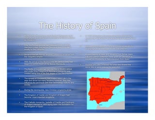The History of Spain
   Rome in the 4th century much like the Portuguese ruled           In 1492 Christopher Columbus had been authorized to
    most of present day Spain in the Iberian Peninsula (known         explore the “New World” and was the first European to do
    as Hispania)                                                      so

   After the Roman empire had collapsed from invading
    Germanic tribes, the Iberian Peninsula was controlled            Isabella had strategize for long-term political stability by
    mostly by the Visigoths                                           arranging special marriages for her five children

   Some of the late Roman empire’s influence remained with          A vast majority of Jews and Muslims from former Islam
    the Visigothic empire                                             rule and Jewish settlement were given an ultimatum to
                                                                      convert to Christianity or face expulsion from Spain
   With the arrival of the Moors in the 8th century, they had
    begun to control much of the Iberian Peninsula                   Gypsies who also inhabited the area also shared the
                                                                      same fate or were ordered for execution
   The Battle of Covadonga had signified a Muslim defeat
    and under King Pelagrus of Asturias a monarchy was
    created being one of the first stages of the Reconquista

   The spread of Christianity had rivaled Islam rule in the
    area and drove out many Muslims however, they had
    influence the peninsula with their technology, culture, and
    society

   During the reconquista, new Christian kingdoms arose

   The Kingdom of Castile and Kingdom of Aragon had
    become most important kingdoms

   The Catholic monarchs, Isabella of Castile and Ferdinand
    of Aragon married in 1469 laying down the foundation for
    the Kingdom of Spain
 