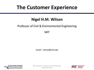 The Customer Experience
Nigel H.M. Wilson
Professor of Civil & Environmental Engineering
MIT
email: nhmw@mit.edu
1
BRT Workshop: Experiences and Challenges
September 2013
 