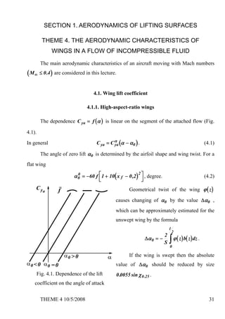 SECTION 1. AERODYNAMICS OF LIFTING SURFACES

          THEME 4. THE AERODYNAMIC CHARACTERISTICS OF
               WINGS IN A FLOW OF INCOMPRESSIBLE FLUID
         The main aerodynamic characteristics of an aircraft moving with Mach numbers
( M ∞ ≤ 0 .4 ) are considered in this lecture.

                                    4.1. Wing lift coefficient

                                4.1.1. High-aspect-ratio wings

         The dependence C ya = f ( α ) is linear on the segment of the attached flow (Fig.

4.1).

In general                           C ya = C α (α − α0 ) .
                                              ya                                                     (4.1)

         The angle of zero lift α0 is determined by the airfoil shape and wing twist. For a
flat wing

                          α 0 = −60 f ⎡ 1 + 10( x f − 0 ,2) ⎤ , degree.
                            0                              2
                                      ⎢                      ⎥                                       (4.2)
                                      ⎣                       ⎦
                                                      Geometrical twist of the wing ϕ ( z )

                                               causes changing of α0 by the value Δα0 ,
                                               which can be approximately estimated for the
                                               unswept wing by the formula
                                                                               l
                                                                                   2
                                                                           2
                                                                  Δα 0 = −
                                                                           S   ∫ ϕ ( z) b( z) dz .
                                                                               0

                                                      If the wing is swept then the absolute
                                               value of Δα0 should be reduced by size
        Fig. 4.1. Dependence of the lift       0 .0055 sin χ 0 .25 .
    coefficient on the angle of attack


         THEME 4 10/5/2008                                                                             31
 
