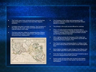 The French were more concerned about expanding their trade business in Louisiana more than their religious ambitions Louisiana was given a private company, The Company of the Indies by the crown  which promoted plantations to cultivate tobacco and indigo The focus was then shifted by establishing New Orleans and became the colony’s largest town, principal seaport, and government headquarters The Company of the Indies had transported 5,400 European colonists (mostly French) and 6,000 African slaves to Louisiana  The climate in the south proved difficult for colonists Only a 1/3 of European emigrants remained alive in Louisiana (1731) however, conditions improved during the 1740s as colonists acquired partial immunities to fevers and farming conditions improved With a failing business the Company of the Indies had eventually become bankrupt  and forced to surrender the colony to the French crown in 1731 The French had been employing blacks in militias to fight the Indians fearing blacks and Indians would rebel against them  Some blacks managed to seek refuge in New Mexico and other Indian tribes from harsh punishment by the French From the French crown perspective French America was a economic disappointment and cost them  France could not force their way out due to the Indians desperate bind & need for their goods, had become so well adapted  