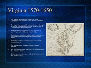 Virginia 1570-1650 The Spanish had established missions up to the Chesapeake Bay (Virginia) but were driven out by native resistance The English had successfully colonized Ireland and sought to continue their expansion to Virginia, named in honor of Queen Elizabeth, a supposed virgin England originally were looking for ways to get rich by searching for gold and Spanish treasure ships Tobacco was instead found and in an effort to colonize the region, the English faced resistance from Algonquian Indians England invested in subcontractors and monopolies to privatize the area The country needed to expand to prevent collapse internally The executive power was bestowed in the monarch, with a Queen instead of a king English rule included kingdoms of England, Wales, Ireland and Scotland (1603) 