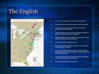 The English  From London, England dominated over the others  The Queen had to share her power with the Parliament Under her rule, England hit a series of social woes economically and crime filled Colonial plantations could improve England’s balance of trade with other nations was suggested Virginia plantations had promised to improve the nations trade by providing import substitutes  It was also relief to the cloth industry England used the colonization of Ireland as a model for how to colonize overseas In 1585, one hundred male colonists under Sir Walter Raleigh set out to colonize Roanoke, a small island on the North Carolina coast The island prevented any Spanish activity and England  access due to the shoals and sands Roanoke was eventually abandoned 