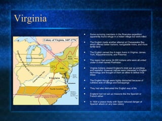 Virginia Some surviving members in the Roanoke expedition apparently found refuge in a Indian village but were killed The English made another attempt at Chesapeake Bay which offered better harbors, navigatable rivers, and more fertile land The English named the 4 major rivers in Virginia: James, York, Rappahannocha, and Potomac The region had some 24,000 Indians who were all united under a chief named Powhatan  Virginia Indians viewed England’s total war as pointless and wasteful. However natives were interested in English technology and thought of them as allies to defeat rival tribes The English though were highly distracted because of ruthless acts of killings and kidnappings  They had also distrusted the English way of life England had not set up missions like the Spanish or French either In 1604 a peace treaty with Spain reduced danger of Spanish attack on any new colony  