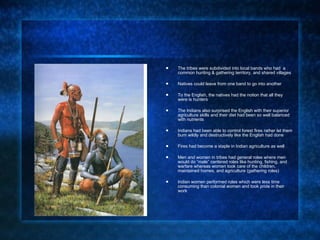The tribes were subdivided into local bands who had  a common hunting & gathering territory, and shared villages Natives could leave from one band to go into another To the English, the natives had the notion that all they were is hunters The Indians also surprised the English with their superior agriculture skills and their diet had been so well balanced with nutrients  Indians had been able to control forest fires rather let them burn wildly and destructively like the English had done Fires had become a staple in Indian agriculture as well Men and women in tribes had general roles where men would do “male” centered roles like hunting, fishing, and warfare whereas women took care of the children, maintained homes, and agriculture (gathering roles) Indian women performed roles which were less time consuming than colonial women and took pride in their work 