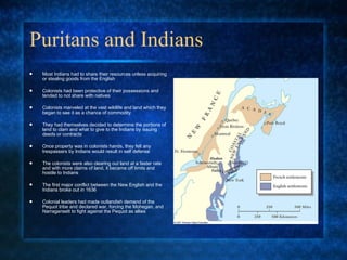Puritans and Indians Most Indians had to share their resources unless acquiring or stealing goods from the English Colonists had been protective of their possessions and tended to not share with natives  Colonists marveled at the vast wildlife and land which they began to see it as a chance of commodity They had themselves decided to determine the portions of land to clam and what to give to the Indians by issuing deeds or contracts  Once property was in colonists hands, they felt any trespassers by Indians would result in self defense The colonists were also clearing out land at a faster rate and with more claims of land, it became off limits and hostile to Indians The first major conflict between the New English and the Indians broke out in 1636 Colonial leaders had made outlandish demand of the Pequot tribe and declared war, forcing the Mohegan, and Narragansett to fight against the Pequot as allies 