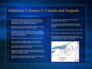 American Colonies 5- Canada and Iroquois The English, Dutch, and French mariners sought out to conduct a smuggling trade against Spain who at the time (16th century) was the leading superpower in Europe. Especially across the Atlantic in the Americas European countries needed to establish colonies to disrupt Spain’s flow but not be in range of any attack The French sought after “weaker” resources  and land to colonize in North America along the St. Lawrence river but were forced to abandon the area due to the harsh climate, scurvy, and hostile Indians Along the gulf of St. Lawrence, the French set up a post There, the French, English, Basque, and Portuguese found two new commodities to profit from; Fish and furs Local Indians became more dependent on the European goods which, forced them into a bind If the traders refused to help, war would break out with the local tribes. However, European traders would rather avoid conflict and helped the locals The French had placed themselves as diplomats pledging alliances to the tribes to avoid any hostility  In the region, Indian tribes were split among the Algonquian and the Iroquois The Iroquois were centralized around lake Ontario whereas the Algonquian covered much o the Eastern seaboard The French had become an early leader in the fur trade  French traders established alliances with the Algonquin  Rival Iroquois tribes had been supplied with metal weapons by the Dutch which in turn the Iroquois sought out to disrupt French trade and colonization 