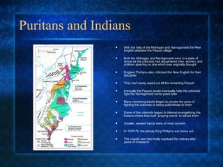 Puritans and Indians With the help of the Mohegan and Narragansett the New English attacked the Pequot village Both the Mohegan and Narragansett were in a state of shock as the colonists had slaughtered men, women, and children sparring no one which was originally thought England Puritans also criticized the New English for their slaughter They had nearly wiped out all the remaining Pequot Ironically the Pequot would eventually help the colonists fight the Narragansett some years later Many remaining bands began to ponder the price of fighting the colonists or being subordinate to them Some of the colonists began to attempt evangelizing the Indians where they built “praying towns” to attract them Smaller, weaker bands were of most concern In 1675-76, the bloody King Philips’s war broke out  The chaotic war had finally subdued the natives after years of massacre 