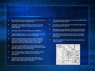 Frenchman Samuel de Champlain led to found a colony of New France on the St. Lawrence River Champlain recognized that French success in Canada depended upon building an alliance with a network of native peoples Champlain built a fortified trading post in QUEBEC Colonists relied heavily on French supply ships for food & Indian goodwill for their survival and prosperity The Five Nation Iroquois consisted mostly of Mohawk, Oneida, Onondaga, Cayuga, and Seneca who all had frequently raided northward to afflict the Montagnais, Algonquin, and Huron which hurt the French trade The French needed little hand putting a little pressure on Canada’s natives who had more territory than they needed after the epidemics of the 16th century  The French agreed to help their native suppliers against the Five Nation Indians creating new enemies for themselves Champlain and others had joined with allied Indians against rallied Iroquois (Mohawk) where they defeated them in present day (Lake  Champlain) The French introduced firearms to the natives which would revolutionize Indian warfare The Iroquois sought after their own firearms dealing with the Dutch to even the score Although previously forbidden, French and Dutch trader had profited greatly from the sale of firearms to Indians Five Nation natives feared for their own who would be killed that didn’t receive a proper ceremony and would haunt them  They felt compelled to replace the dead by capturing or killing a prisoner  