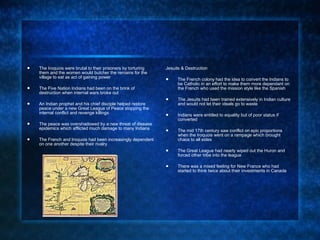 The Iroquois were brutal to their prisoners by torturing them and the women would butcher the remains for the village to eat as act of gaining power The Five Nation Indians had been on the brink of destruction when internal wars broke out  An Indian prophet and his chief disciple helped restore peace under a new Great League of Peace stopping the internal conflict and revenge killings The peace was overshadowed by a new threat of disease epidemics which afflicted much damage to many Indians The French and Iroquois had been increasingly dependent on one another despite their rivalry Jesuits & Destruction The French colony had the idea to convert the Indians to be Catholic in an effort to make them more dependant on the French who used the mission style like the Spanish The Jesuits had been trained extensively in Indian culture and would not let their ideals go to waste Indians were entitled to equality but of poor status if converted The mid 17th century saw conflict on epic proportions when the Iroquois went on a rampage which brought chaos to all sides The Great League had nearly wiped out the Huron and forced other tribe into the league There was a mixed feeling for New France who had started to think twice about their investments in Canada 