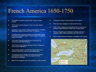 French America 1650-1750 The British had been colonial rivals to the Canadian French  The French had the Indians to rely on to deter British expansion Louisiana, a new French colony was created in the lower Mississippi valley at the end of the 17th century Louisiana was scarcely populated much like New France in the North and also relied on native Indians for defense against the British The French colonies stretched from the Gulf of St. Lawrence to the Gulf of Mexico  The French crown ordered the New France company to recruit more inhabitants The colonies began to include farming families which started to grown but only at a slow-steady pace For being to slow in growth, the French crown seized control of the colony in 1663 and played for their transatlantic passages Most of the emigrants were men looking for work and food  Comprised mostly of urban laborers and artisans Most were also  engages  or indentured servants  Many of the engages had negotiated their contracts and tended to leave whereas married men mostly stayed French emigration was hindered by failing to secure a migration chain unlike rival Britain who had done so  Much of New France’s increase in population was natural 