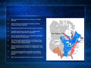 Still, the growth was minimal in comparison to English colonists  Cultural values and institutional obstacles obstacles blocked overseas emigration  Peasants were determined to remain rooted in their land Canada’s environment was also very unpleasant for potential colonies, especially for agriculture French colonies reflected a more militaristic, paternalistic, and centralized form of authority The French crown appointed three rival officials in New France: a military governor-general, a civil administrator (intendent), and a Catholic bishop  All three positions were involved in a triangle which each position had power over the other in an attempt for crown favorite The French had appointed a sovereign council which included the 3 officials, 5-7 seigneurs, and an attorney general New France also lacked the town or county governments 