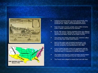 Instead of not having town or county governments, they divided the St. Lawrence valley into parishes, which combined civil,  military, and ecclesiastical functions Each town had a church, a priest, and a militia company under a captain appointed by the intendant By the 18th century, France consisted of two very different sectors: the narrow, cultivated St. Lawrence valley and the vast forest and lakes  known as the Upper Country One sector was mainly colonization (St. Lawrence valley) and the other was mostly trade (interior) Much of the region saw increased reproduction, and because of peace with the Iroquois it brought greater security, prosperity, and development to the valley  A mix of tribes had also come to an agreement with the priests who conformed to a more traditional custom and ritual that wasn’t in opposition to Catholic Worship The Indians had become a hybrid of Indian and European horticulture and continued to hunt for meat and furs The French were obliged to respect their pact with them 