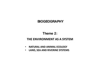 BIOGEOGRAPHY
Theme 2:
THE ENVIRONMENT AS A SYSTEM
• NATURAL AND ANIMAL ECOLOGY
• LAND, SEA AND RIVERINE SYSTEMS
 